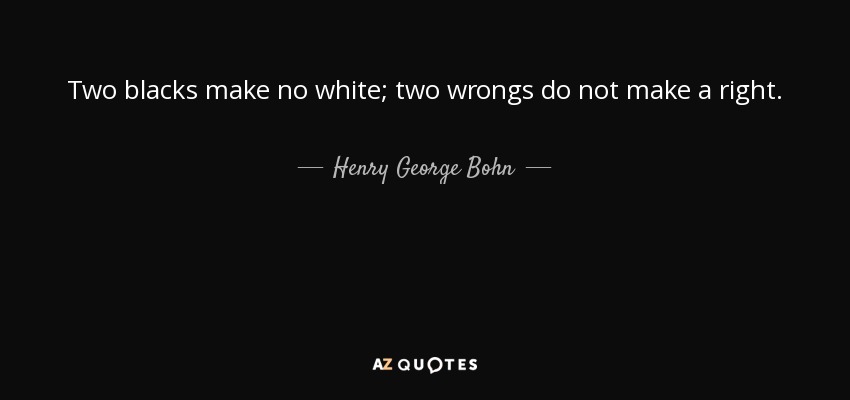 Two blacks make no white; two wrongs do not make a right. - Henry George Bohn