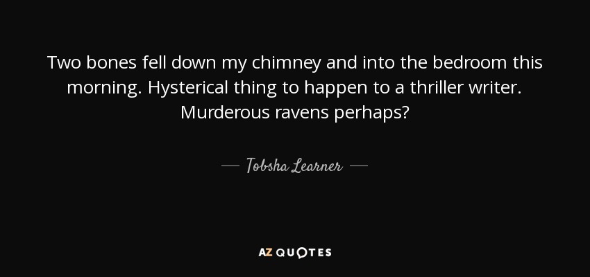 Two bones fell down my chimney and into the bedroom this morning. Hysterical thing to happen to a thriller writer. Murderous ravens perhaps? - Tobsha Learner