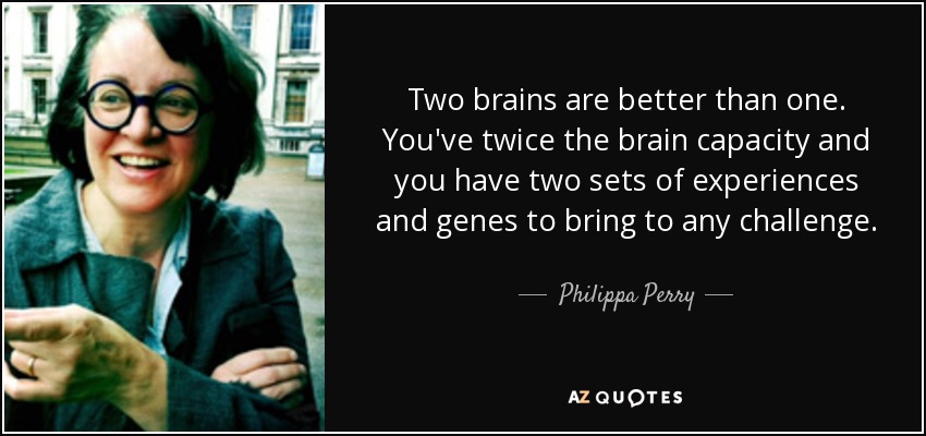 Two brains are better than one. You've twice the brain capacity and you have two sets of experiences and genes to bring to any challenge. - Philippa Perry