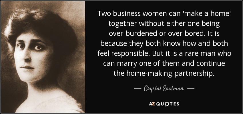 Two business women can 'make a home' together without either one being over-burdened or over-bored. It is because they both know how and both feel responsible. But it is a rare man who can marry one of them and continue the home-making partnership. - Crystal Eastman