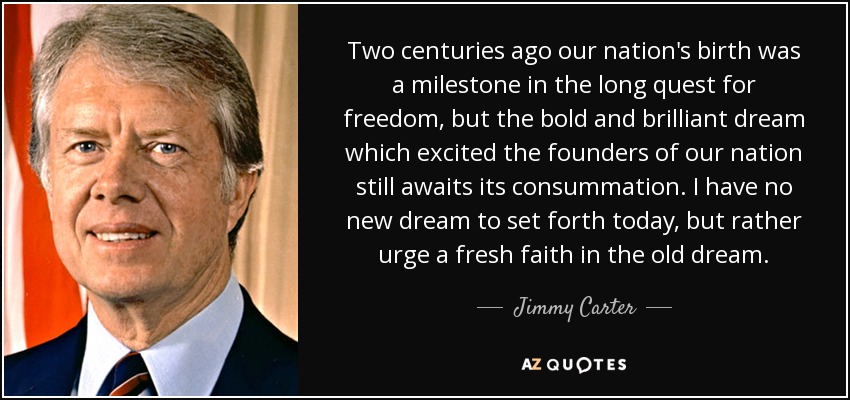 Two centuries ago our nation's birth was a milestone in the long quest for freedom, but the bold and brilliant dream which excited the founders of our nation still awaits its consummation. I have no new dream to set forth today, but rather urge a fresh faith in the old dream. - Jimmy Carter