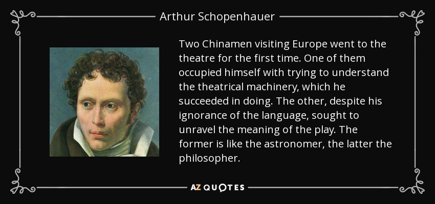 Two Chinamen visiting Europe went to the theatre for the first time. One of them occupied himself with trying to understand the theatrical machinery, which he succeeded in doing. The other, despite his ignorance of the language, sought to unravel the meaning of the play. The former is like the astronomer, the latter the philosopher. - Arthur Schopenhauer