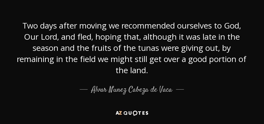 Two days after moving we recommended ourselves to God, Our Lord, and fled, hoping that, although it was late in the season and the fruits of the tunas were giving out, by remaining in the field we might still get over a good portion of the land. - Alvar Nunez Cabeza de Vaca