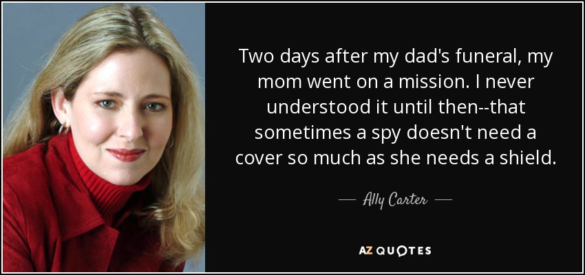 Two days after my dad's funeral, my mom went on a mission. I never understood it until then--that sometimes a spy doesn't need a cover so much as she needs a shield. - Ally Carter
