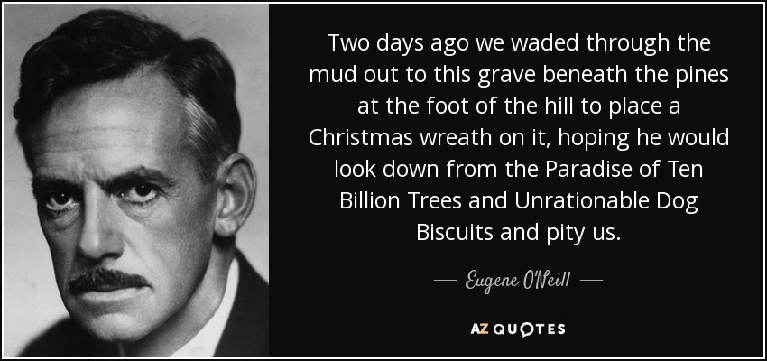 Two days ago we waded through the mud out to this grave beneath the pines at the foot of the hill to place a Christmas wreath on it, hoping he would look down from the Paradise of Ten Billion Trees and Unrationable Dog Biscuits and pity us. - Eugene O'Neill