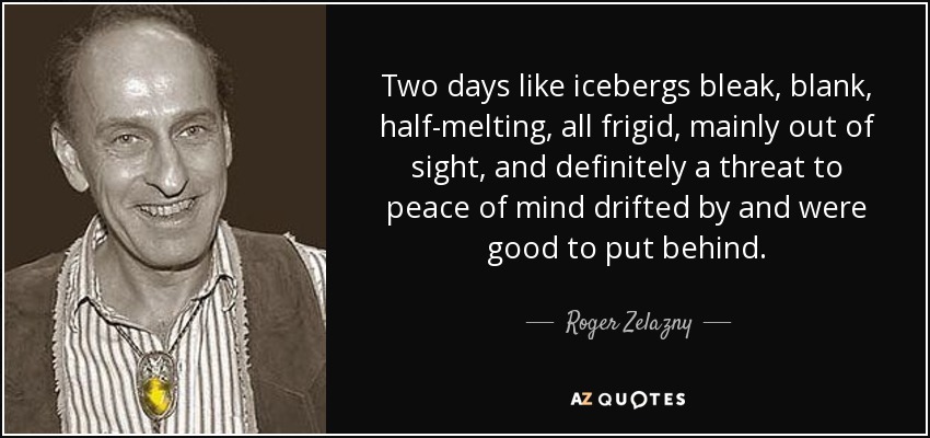 Two days like icebergs bleak, blank, half-melting, all frigid, mainly out of sight, and definitely a threat to peace of mind drifted by and were good to put behind. - Roger Zelazny
