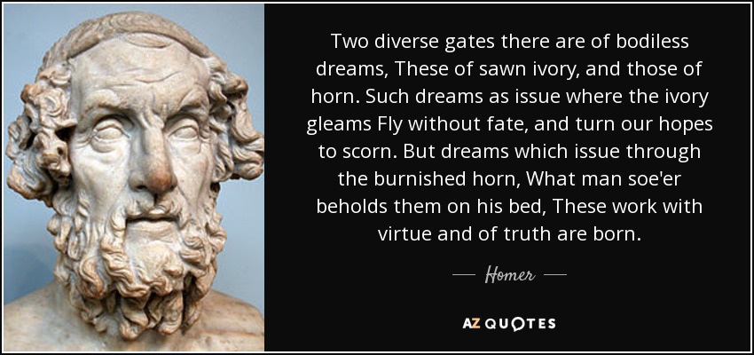Two diverse gates there are of bodiless dreams, These of sawn ivory, and those of horn. Such dreams as issue where the ivory gleams Fly without fate, and turn our hopes to scorn. But dreams which issue through the burnished horn, What man soe'er beholds them on his bed, These work with virtue and of truth are born. - Homer