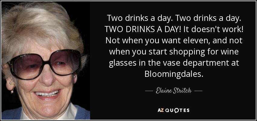 Two drinks a day. Two drinks a day. TWO DRINKS A DAY! It doesn't work! Not when you want eleven, and not when you start shopping for wine glasses in the vase department at Bloomingdales. - Elaine Stritch