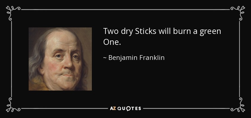 Two dry Sticks will burn a green One. - Benjamin Franklin