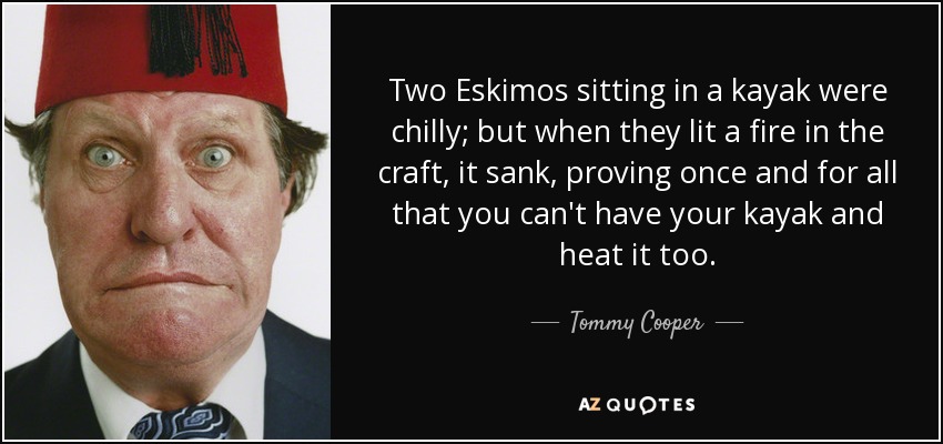 Two Eskimos sitting in a kayak were chilly; but when they lit a fire in the craft, it sank, proving once and for all that you can't have your kayak and heat it too. - Tommy Cooper