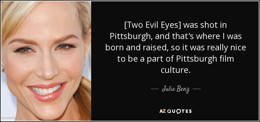 [Two Evil Eyes] was shot in Pittsburgh, and that's where I was born and raised, so it was really nice to be a part of Pittsburgh film culture. - Julie Benz