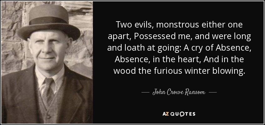 Two evils, monstrous either one apart, Possessed me, and were long and loath at going: A cry of Absence, Absence, in the heart, And in the wood the furious winter blowing. - John Crowe Ransom