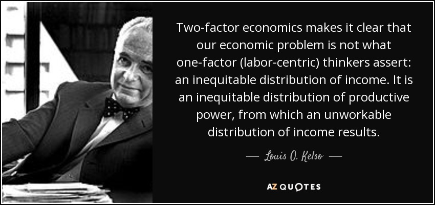 Two-factor economics makes it clear that our economic problem is not what one-factor (labor-centric) thinkers assert: an inequitable distribution of income. It is an inequitable distribution of productive power, from which an unworkable distribution of income results. - Louis O. Kelso