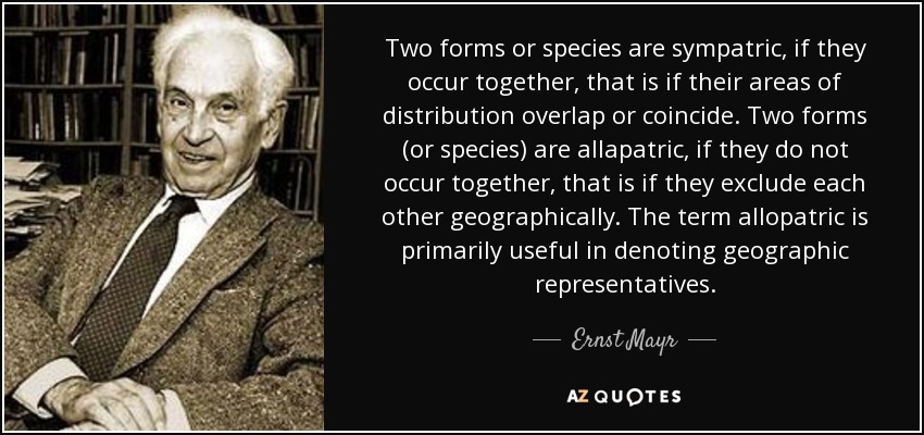 Two forms or species are sympatric, if they occur together, that is if their areas of distribution overlap or coincide. Two forms (or species) are allapatric, if they do not occur together, that is if they exclude each other geographically. The term allopatric is primarily useful in denoting geographic representatives. - Ernst Mayr