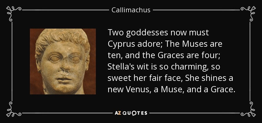 Two goddesses now must Cyprus adore; The Muses are ten, and the Graces are four; Stella's wit is so charming, so sweet her fair face, She shines a new Venus, a Muse, and a Grace. - Callimachus