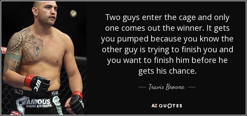 Two guys enter the cage and only one comes out the winner. It gets you pumped because you know the other guy is trying to finish you and you want to finish him before he gets his chance. - Travis Browne