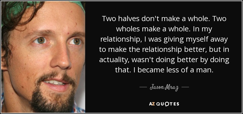 Two halves don't make a whole. Two wholes make a whole. In my relationship, I was giving myself away to make the relationship better, but in actuality, wasn't doing better by doing that. I became less of a man. - Jason Mraz