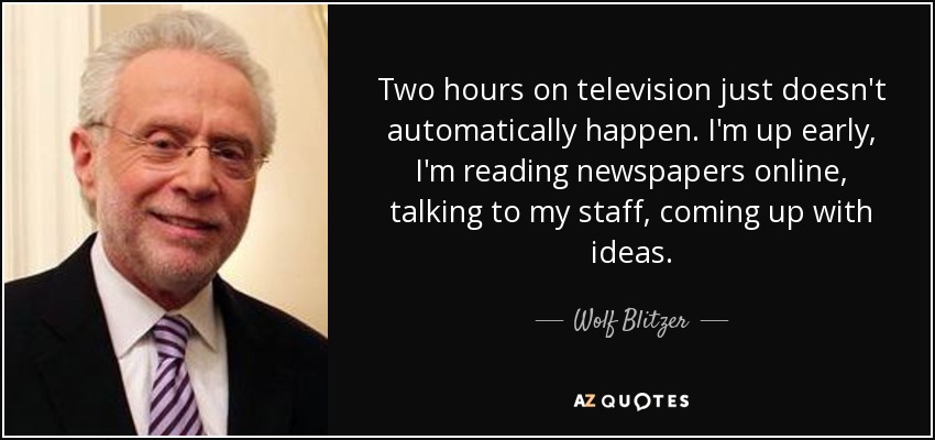 Two hours on television just doesn't automatically happen. I'm up early, I'm reading newspapers online, talking to my staff, coming up with ideas. - Wolf Blitzer