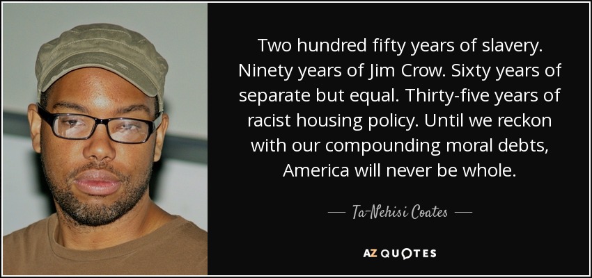 Two hundred fifty years of slavery. Ninety years of Jim Crow. Sixty years of separate but equal. Thirty-five years of racist housing policy. Until we reckon with our compounding moral debts, America will never be whole. - Ta-Nehisi Coates