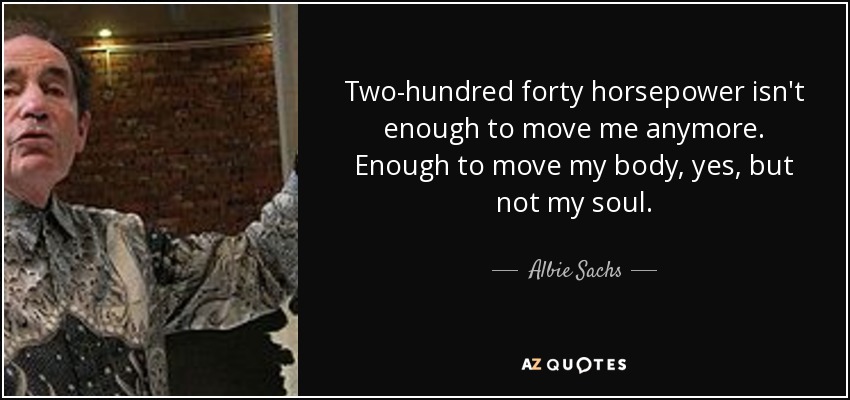 Two-hundred forty horsepower isn't enough to move me anymore. Enough to move my body, yes, but not my soul. - Albie Sachs