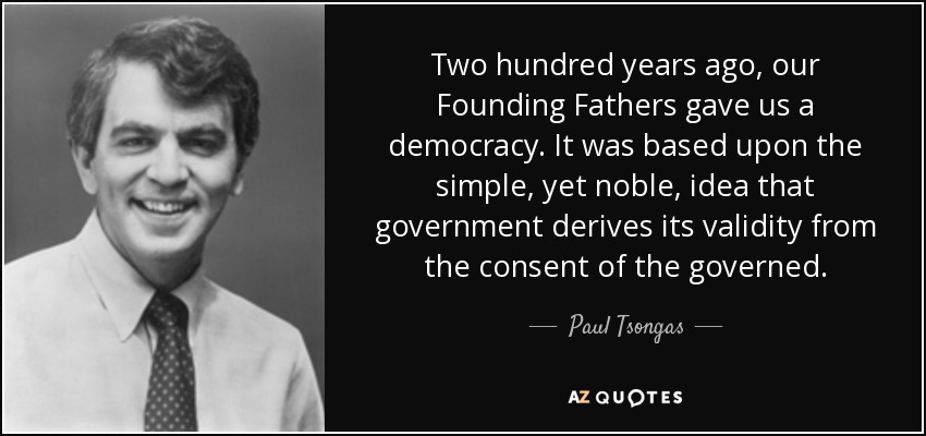 Two hundred years ago, our Founding Fathers gave us a democracy. It was based upon the simple, yet noble, idea that government derives its validity from the consent of the governed. - Paul Tsongas