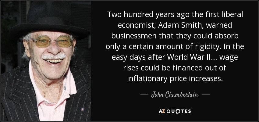 Two hundred years ago the first liberal economist, Adam Smith, warned businessmen that they could absorb only a certain amount of rigidity. In the easy days after World War II... wage rises could be financed out of inflationary price increases. - John Chamberlain