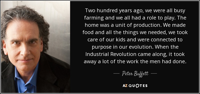 Two hundred years ago, we were all busy farming and we all had a role to play. The home was a unit of production. We made food and all the things we needed, we took care of our kids and were connected to purpose in our evolution. When the Industrial Revolution came along, it took away a lot of the work the men had done. - Peter Buffett