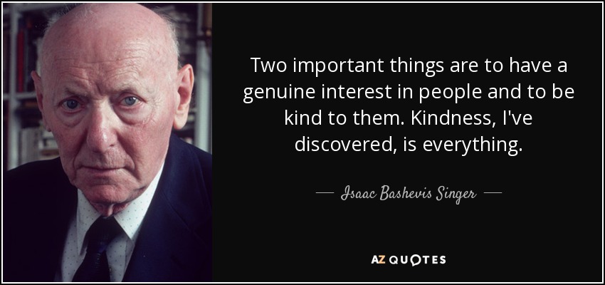 Two important things are to have a genuine interest in people and to be kind to them. Kindness, I've discovered, is everything. - Isaac Bashevis Singer