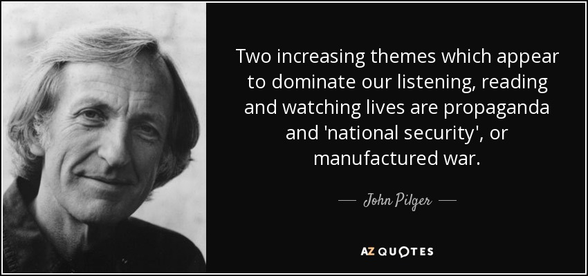 Two increasing themes which appear to dominate our listening, reading and watching lives are propaganda and 'national security', or manufactured war. - John Pilger