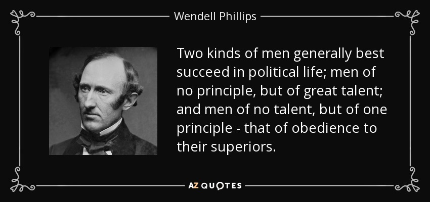 Two kinds of men generally best succeed in political life; men of no principle, but of great talent; and men of no talent, but of one principle - that of obedience to their superiors. - Wendell Phillips