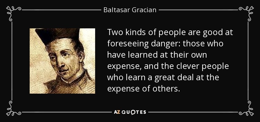 Two kinds of people are good at foreseeing danger: those who have learned at their own expense, and the clever people who learn a great deal at the expense of others. - Baltasar Gracian