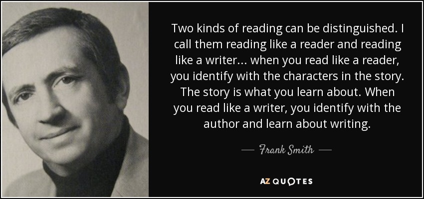 Two kinds of reading can be distinguished. I call them reading like a reader and reading like a writer ... when you read like a reader, you identify with the characters in the story. The story is what you learn about. When you read like a writer, you identify with the author and learn about writing. - Frank Smith