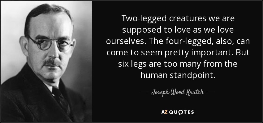 Two-legged creatures we are supposed to love as we love ourselves. The four-legged, also, can come to seem pretty important. But six legs are too many from the human standpoint. - Joseph Wood Krutch