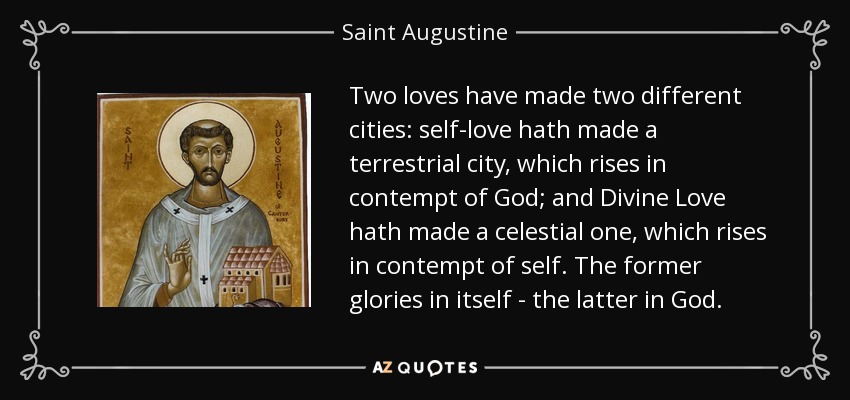Two loves have made two different cities: self-love hath made a terrestrial city, which rises in contempt of God; and Divine Love hath made a celestial one, which rises in contempt of self. The former glories in itself - the latter in God. - Saint Augustine