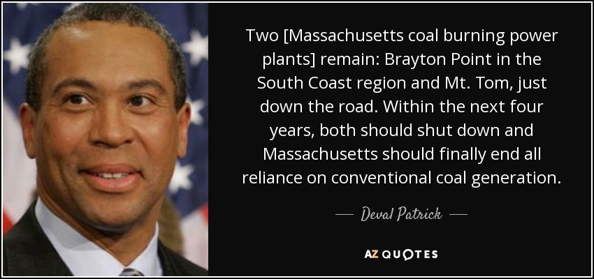 Two [Massachusetts coal burning power plants] remain: Brayton Point in the South Coast region and Mt. Tom, just down the road. Within the next four years, both should shut down and Massachusetts should finally end all reliance on conventional coal generation. - Deval Patrick