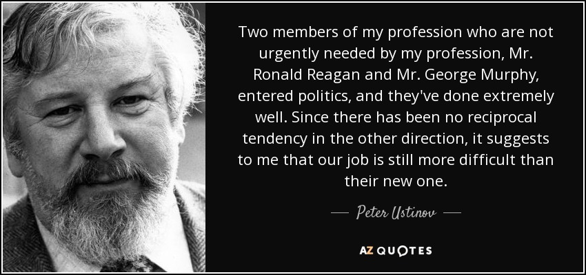 Two members of my profession who are not urgently needed by my profession, Mr. Ronald Reagan and Mr. George Murphy, entered politics, and they've done extremely well. Since there has been no reciprocal tendency in the other direction, it suggests to me that our job is still more difficult than their new one. - Peter Ustinov