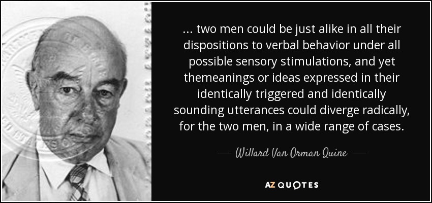 ... two men could be just alike in all their dispositions to verbal behavior under all possible sensory stimulations, and yet themeanings or ideas expressed in their identically triggered and identically sounding utterances could diverge radically, for the two men, in a wide range of cases. - Willard Van Orman Quine