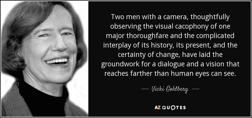 Two men with a camera, thoughtfully observing the visual cacophony of one major thoroughfare and the complicated interplay of its history, its present, and the certainty of change, have laid the groundwork for a dialogue and a vision that reaches farther than human eyes can see. - Vicki Goldberg