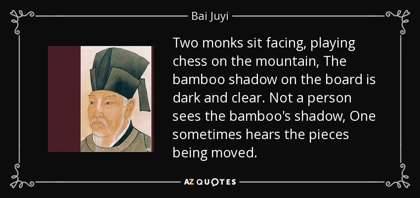 Two monks sit facing, playing chess on the mountain, The bamboo shadow on the board is dark and clear. Not a person sees the bamboo's shadow, One sometimes hears the pieces being moved. - Bai Juyi