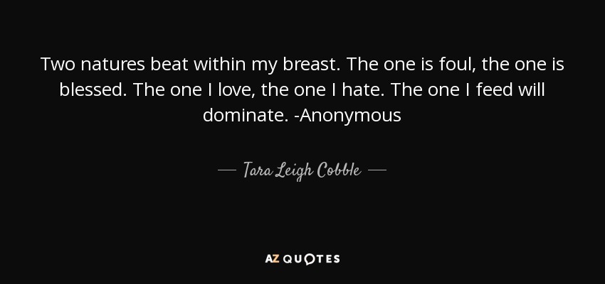 Two natures beat within my breast. The one is foul, the one is blessed. The one I love, the one I hate. The one I feed will dominate. -Anonymous - Tara Leigh Cobble
