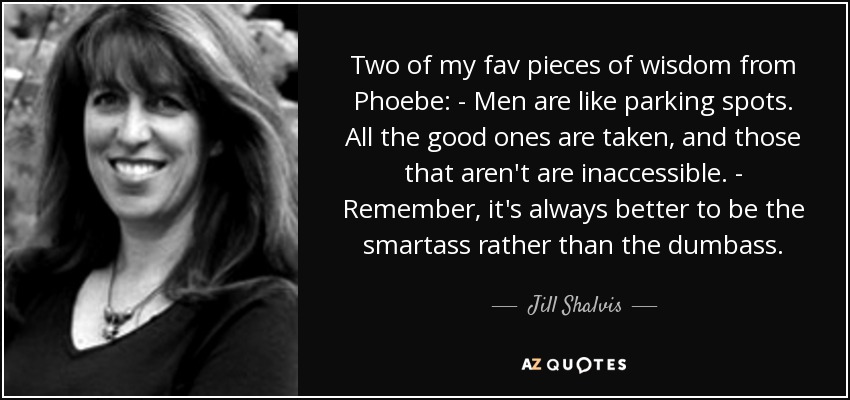 Two of my fav pieces of wisdom from Phoebe: - Men are like parking spots. All the good ones are taken, and those that aren't are inaccessible. - Remember, it's always better to be the smartass rather than the dumbass. - Jill Shalvis
