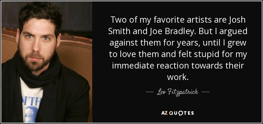 Two of my favorite artists are Josh Smith and Joe Bradley. But I argued against them for years, until I grew to love them and felt stupid for my immediate reaction towards their work. - Leo Fitzpatrick