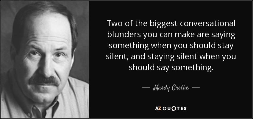 Two of the biggest conversational blunders you can make are saying something when you should stay silent, and staying silent when you should say something. - Mardy Grothe