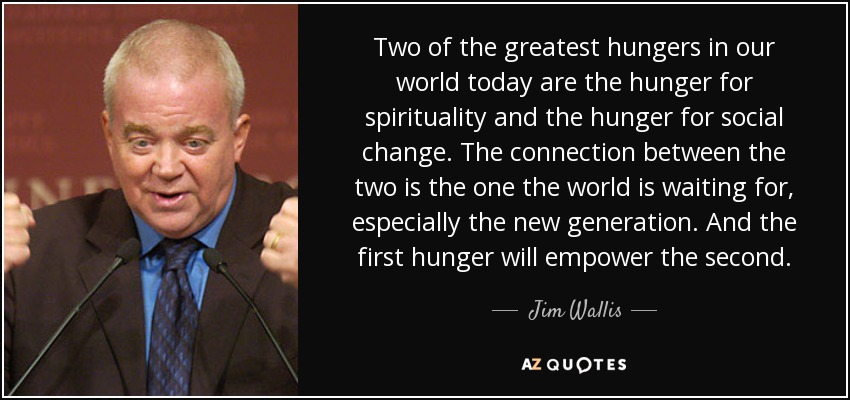 Two of the greatest hungers in our world today are the hunger for spirituality and the hunger for social change. The connection between the two is the one the world is waiting for, especially the new generation. And the first hunger will empower the second. - Jim Wallis