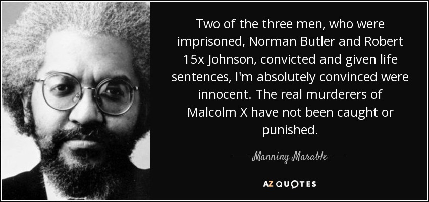 Two of the three men, who were imprisoned, Norman Butler and Robert 15x Johnson, convicted and given life sentences, I'm absolutely convinced were innocent. The real murderers of Malcolm X have not been caught or punished. - Manning Marable