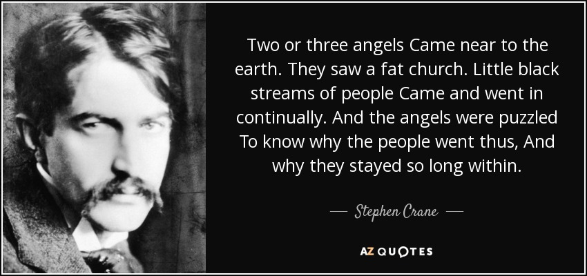 Two or three angels Came near to the earth. They saw a fat church. Little black streams of people Came and went in continually. And the angels were puzzled To know why the people went thus, And why they stayed so long within. - Stephen Crane