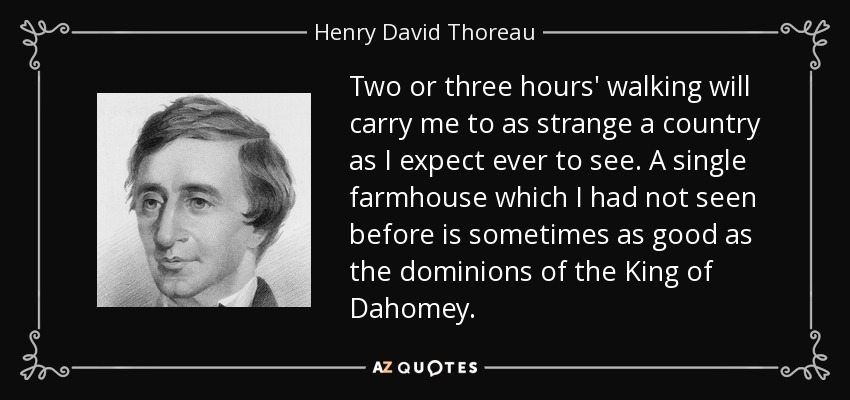 Two or three hours' walking will carry me to as strange a country as I expect ever to see. A single farmhouse which I had not seen before is sometimes as good as the dominions of the King of Dahomey. - Henry David Thoreau