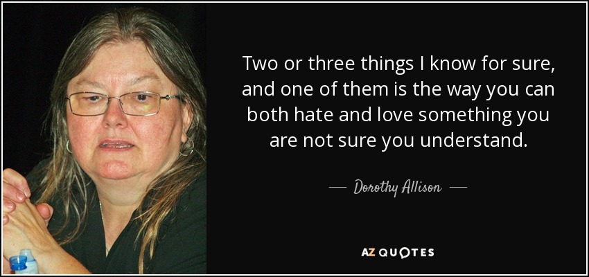 Two or three things I know for sure, and one of them is the way you can both hate and love something you are not sure you understand. - Dorothy Allison