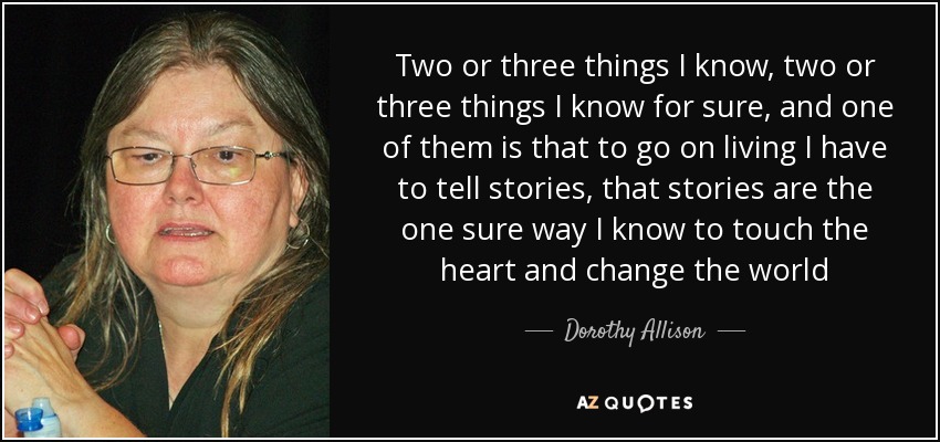 Two or three things I know, two or three things I know for sure, and one of them is that to go on living I have to tell stories, that stories are the one sure way I know to touch the heart and change the world - Dorothy Allison