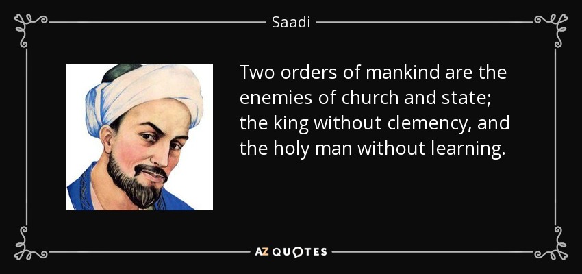 Two orders of mankind are the enemies of church and state; the king without clemency, and the holy man without learning. - Saadi
